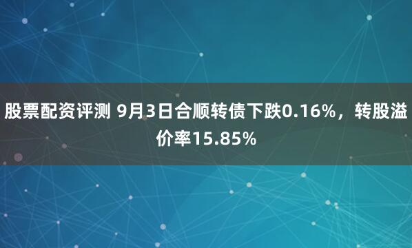 股票配资评测 9月3日合顺转债下跌0.16%,转股溢价率15.85%