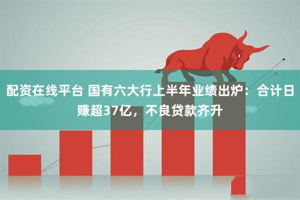 配资在线平台 国有六大行上半年业绩出炉：合计日赚超37亿，不良贷款齐升
