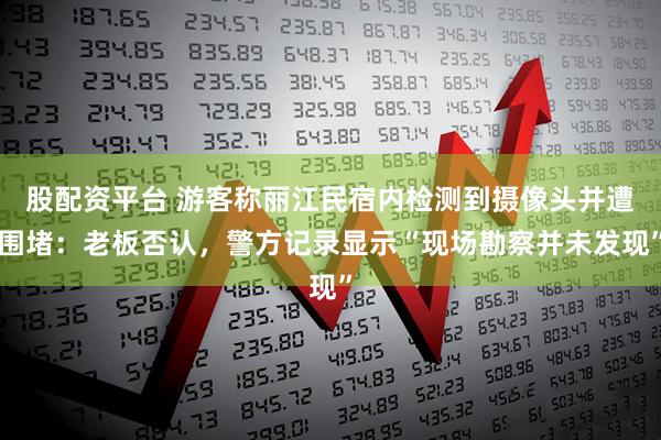 股配资平台 游客称丽江民宿内检测到摄像头并遭围堵：老板否认，警方记录显示“现场勘察并未发现”