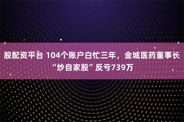 股配资平台 104个账户白忙三年,金城医药董事长“炒自家股”反亏739万