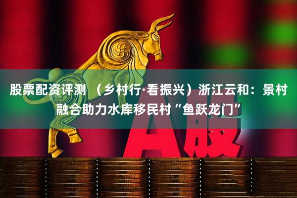股票配资评测 （乡村行·看振兴）浙江云和：景村融合助力水库移民村“鱼跃龙门”