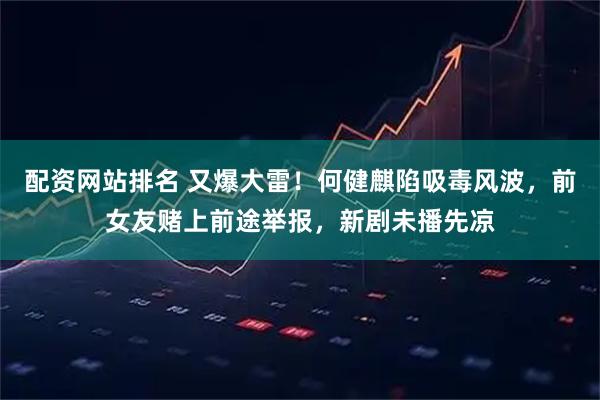 配资网站排名 又爆大雷！何健麒陷吸毒风波，前女友赌上前途举报，新剧未播先凉