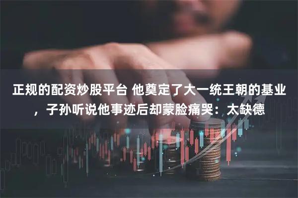正规的配资炒股平台 他奠定了大一统王朝的基业，子孙听说他事迹后却蒙脸痛哭：太缺德