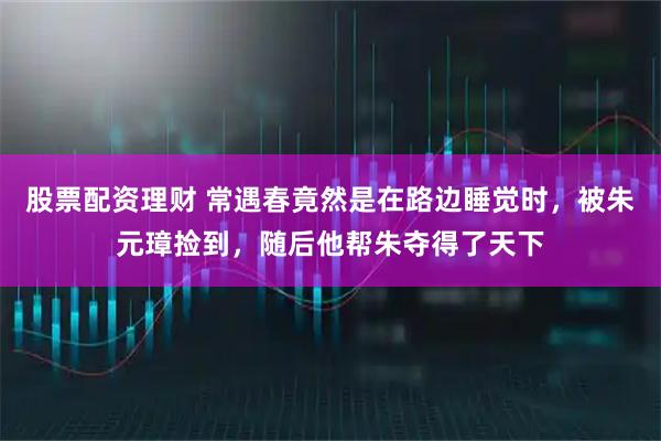 股票配资理财 常遇春竟然是在路边睡觉时，被朱元璋捡到，随后他帮朱夺得了天下