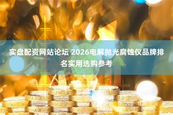 实盘配资网站论坛 2026电解抛光腐蚀仪品牌排名实用选购参考