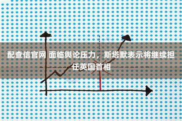 配查信官网 面临舆论压力,斯塔默表示将继续担任英国首相