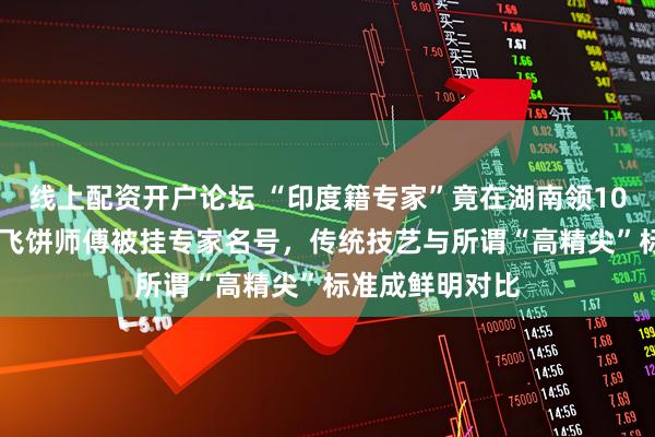 线上配资开户论坛 “印度籍专家”竟在湖南领1000元慰问费，飞饼师傅被挂专家名号，传统技艺与所谓“高精尖”标准成鲜明对比