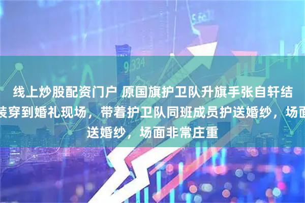 线上炒股配资门户 原国旗护卫队升旗手张自轩结婚，把军装穿到婚礼现场，带着护卫队同班成员护送婚纱，场面非常庄重