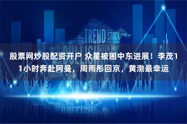 股票网炒股配资开户 众星被困中东进展！李茂11小时奔赴阿曼，周雨彤回京，黄渤最幸运