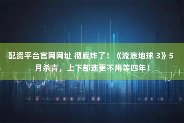 配资平台官网网址 彻底炸了！《流浪地球 3》5 月杀青，上下部连更不用等四年！