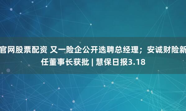 官网股票配资 又一险企公开选聘总经理；安诚财险新任董事长获批 | 慧保日报3.18