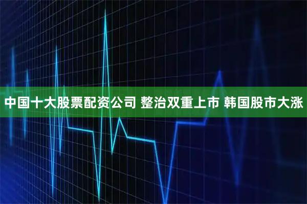 中国十大股票配资公司 整治双重上市 韩国股市大涨