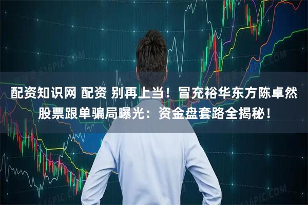 配资知识网 配资 别再上当！冒充裕华东方陈卓然股票跟单骗局曝光：资金盘套路全揭秘！