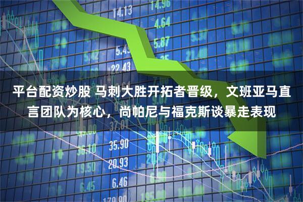 平台配资炒股 马刺大胜开拓者晋级，文班亚马直言团队为核心，尚帕尼与福克斯谈暴走表现