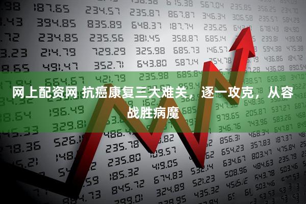 网上配资网 抗癌康复三大难关，逐一攻克，从容战胜病魔