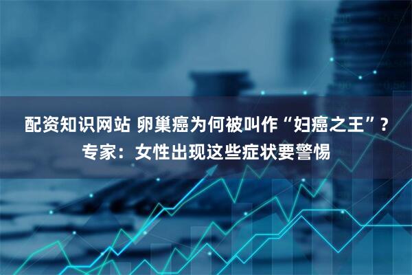配资知识网站 卵巢癌为何被叫作“妇癌之王”？专家：女性出现这些症状要警惕