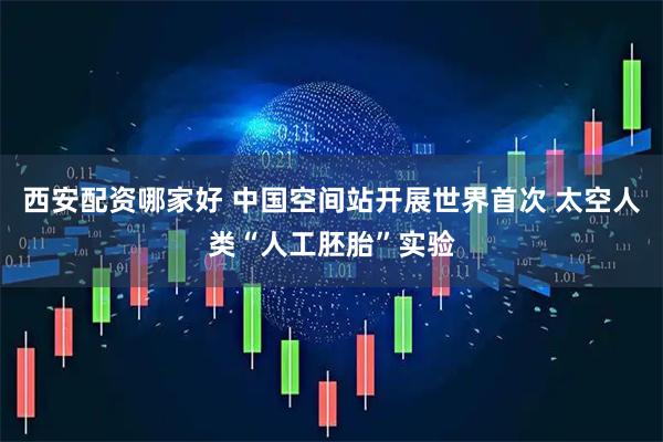 西安配资哪家好 中国空间站开展世界首次 太空人类“人工胚胎”实验