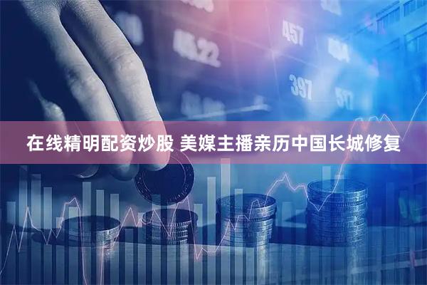 在线精明配资炒股 美媒主播亲历中国长城修复