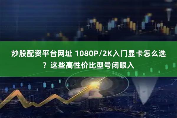 炒股配资平台网址 1080P/2K入门显卡怎么选？这些高性价比型号闭眼入