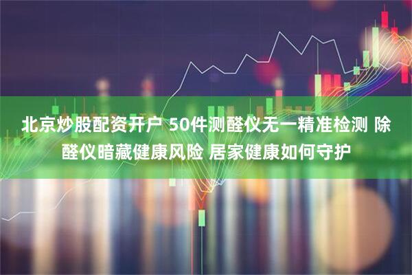 北京炒股配资开户 50件测醛仪无一精准检测 除醛仪暗藏健康风险 居家健康如何守护