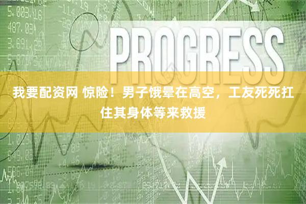 我要配资网 惊险！男子饿晕在高空，工友死死扛住其身体等来救援