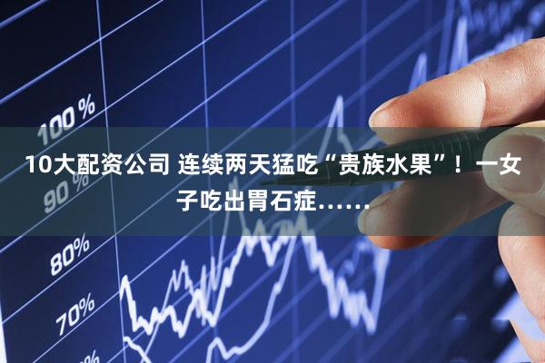 10大配资公司 连续两天猛吃“贵族水果”！一女子吃出胃石症……