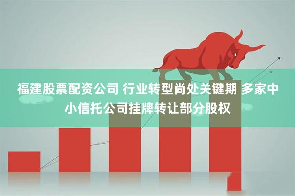 福建股票配资公司 行业转型尚处关键期 多家中小信托公司挂牌转让部分股权