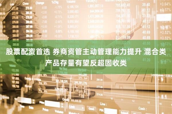 股票配资首选 券商资管主动管理能力提升 混合类产品存量有望反超固收类