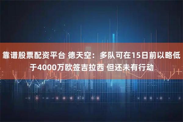 靠谱股票配资平台 德天空：多队可在15日前以略低于4000万欧签吉拉西 但还未有行动