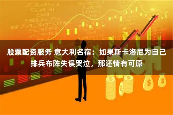 股票配资服务 意大利名宿：如果斯卡洛尼为自己排兵布阵失误哭泣，那还情有可原