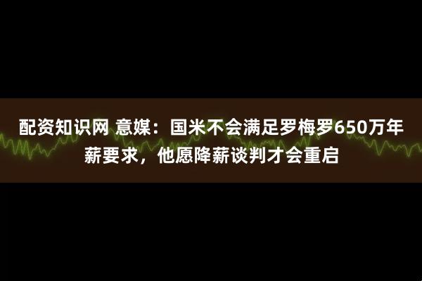 配资知识网 意媒：国米不会满足罗梅罗650万年薪要求，他愿降薪谈判才会重启