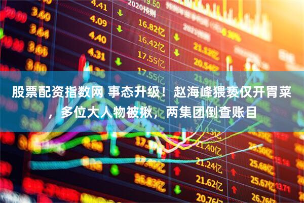 股票配资指数网 事态升级！赵海峰猥亵仅开胃菜，多位大人物被揪，两集团倒查账目