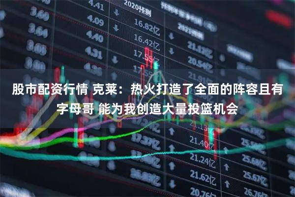 股市配资行情 克莱：热火打造了全面的阵容且有字母哥 能为我创造大量投篮机会